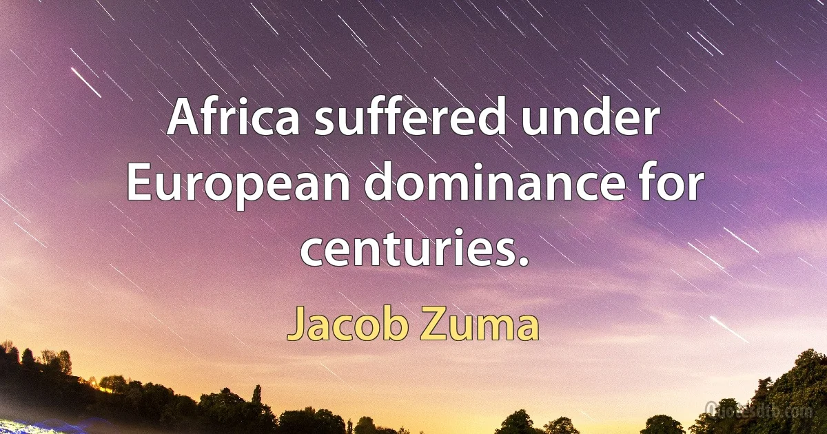 Africa suffered under European dominance for centuries. (Jacob Zuma)