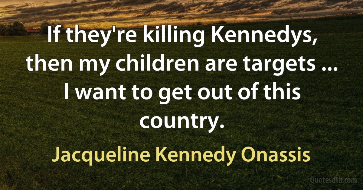 If they're killing Kennedys, then my children are targets ... I want to get out of this country. (Jacqueline Kennedy Onassis)