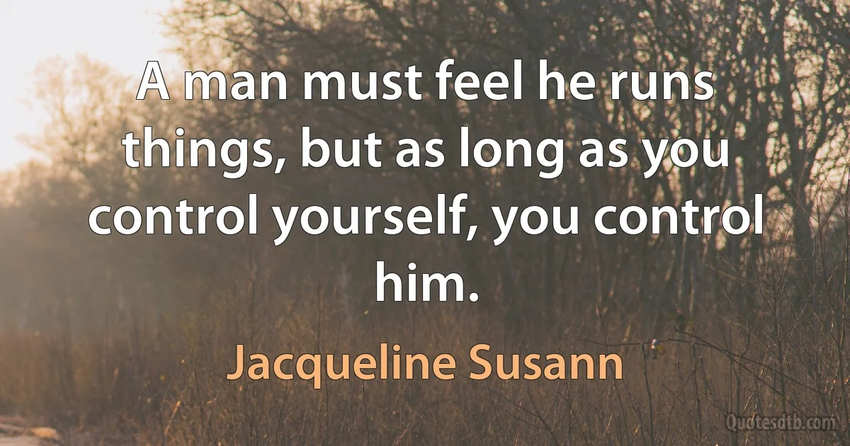 A man must feel he runs things, but as long as you control yourself, you control him. (Jacqueline Susann)