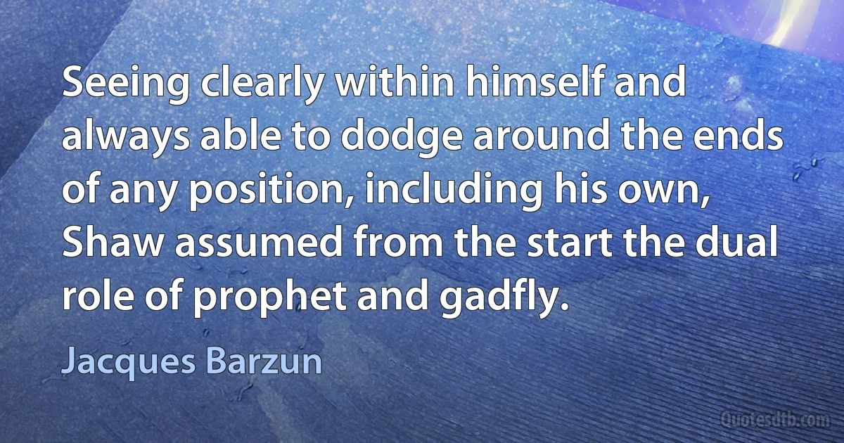 Seeing clearly within himself and always able to dodge around the ends of any position, including his own, Shaw assumed from the start the dual role of prophet and gadfly. (Jacques Barzun)