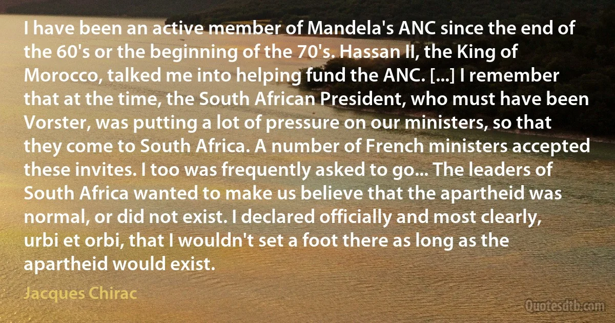 I have been an active member of Mandela's ANC since the end of the 60's or the beginning of the 70's. Hassan II, the King of Morocco, talked me into helping fund the ANC. [...] I remember that at the time, the South African President, who must have been Vorster, was putting a lot of pressure on our ministers, so that they come to South Africa. A number of French ministers accepted these invites. I too was frequently asked to go... The leaders of South Africa wanted to make us believe that the apartheid was normal, or did not exist. I declared officially and most clearly, urbi et orbi, that I wouldn't set a foot there as long as the apartheid would exist. (Jacques Chirac)