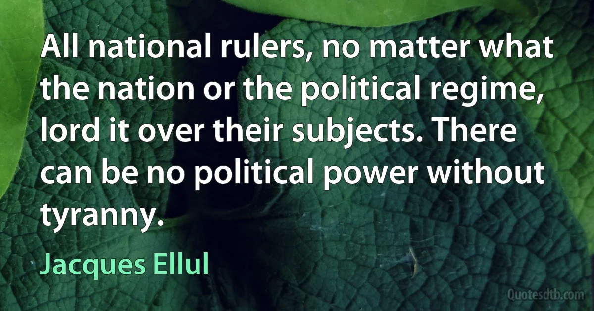 All national rulers, no matter what the nation or the political regime, lord it over their subjects. There can be no political power without tyranny. (Jacques Ellul)