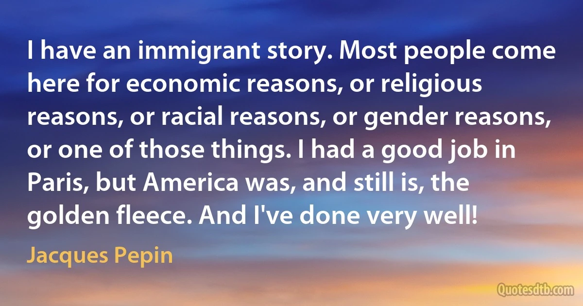 I have an immigrant story. Most people come here for economic reasons, or religious reasons, or racial reasons, or gender reasons, or one of those things. I had a good job in Paris, but America was, and still is, the golden fleece. And I've done very well! (Jacques Pepin)