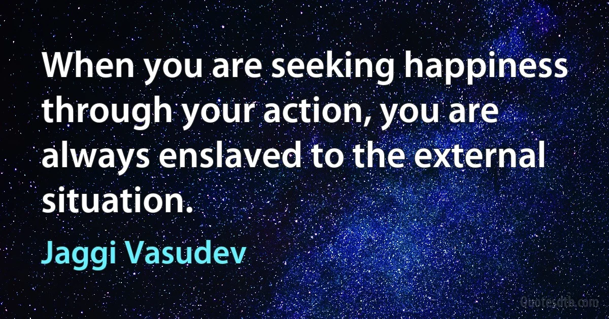 When you are seeking happiness through your action, you are always enslaved to the external situation. (Jaggi Vasudev)