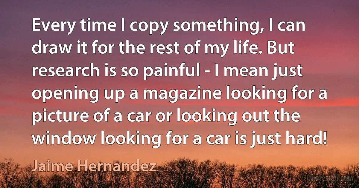 Every time I copy something, I can draw it for the rest of my life. But research is so painful - I mean just opening up a magazine looking for a picture of a car or looking out the window looking for a car is just hard! (Jaime Hernandez)