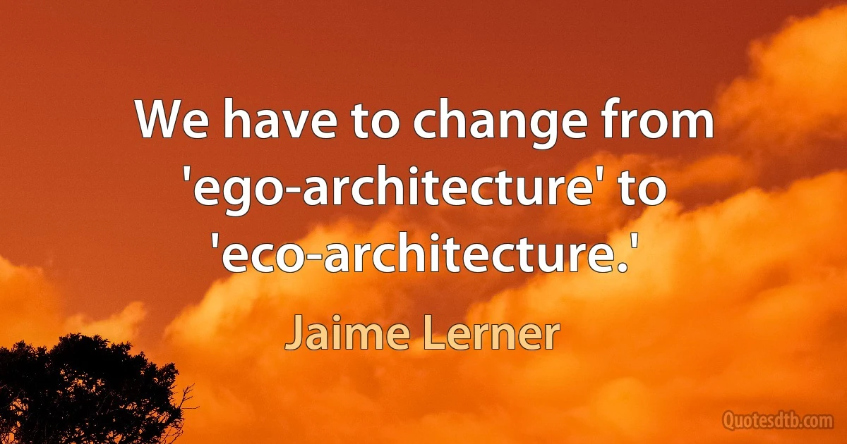 We have to change from 'ego-architecture' to 'eco-architecture.' (Jaime Lerner)