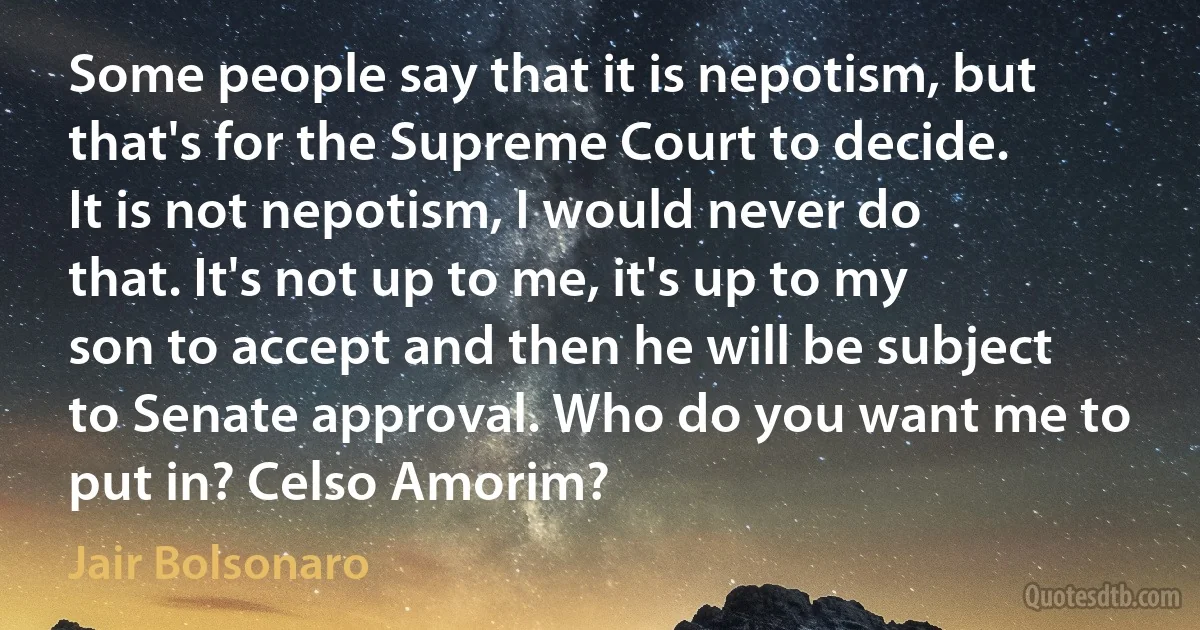 Some people say that it is nepotism, but that's for the Supreme Court to decide. It is not nepotism, I would never do that. It's not up to me, it's up to my son to accept and then he will be subject to Senate approval. Who do you want me to put in? Celso Amorim? (Jair Bolsonaro)