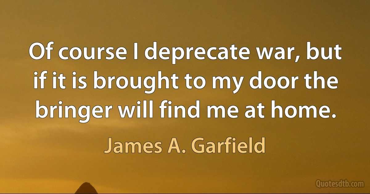 Of course I deprecate war, but if it is brought to my door the bringer will find me at home. (James A. Garfield)