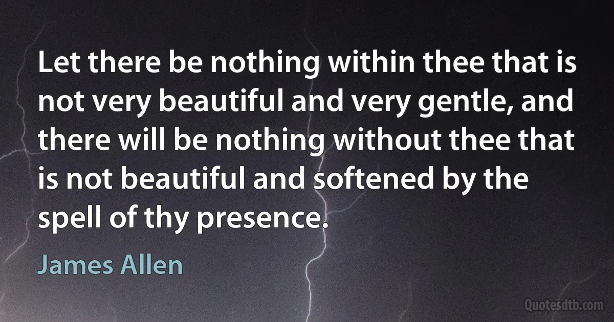 Let there be nothing within thee that is not very beautiful and very gentle, and there will be nothing without thee that is not beautiful and softened by the spell of thy presence. (James Allen)