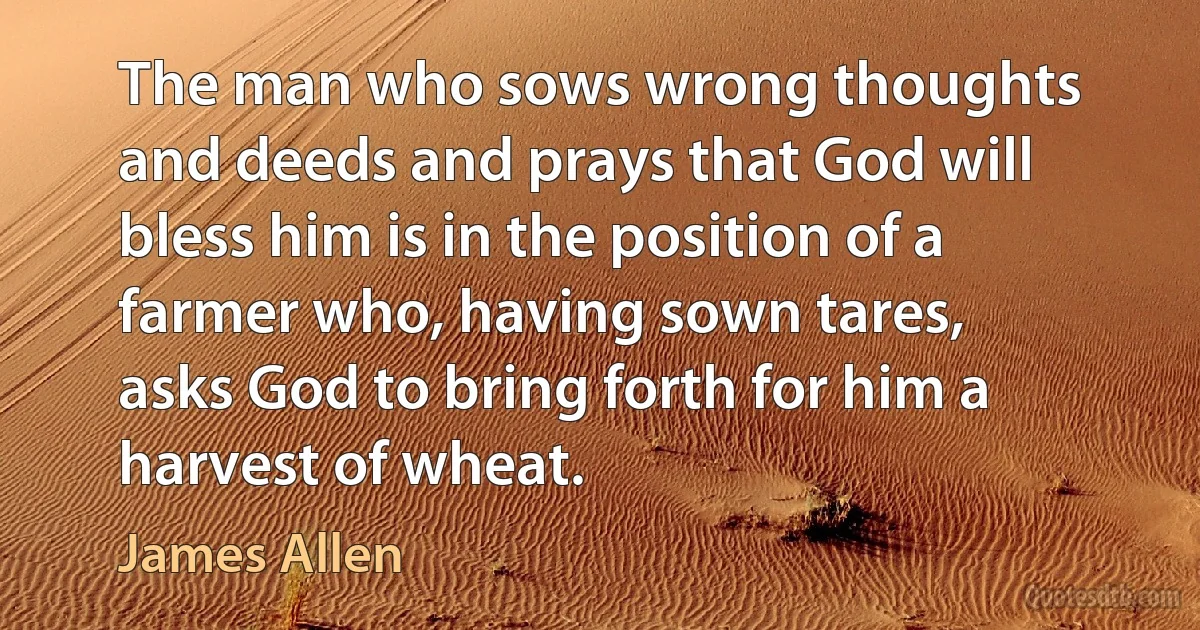 The man who sows wrong thoughts and deeds and prays that God will bless him is in the position of a farmer who, having sown tares, asks God to bring forth for him a harvest of wheat. (James Allen)