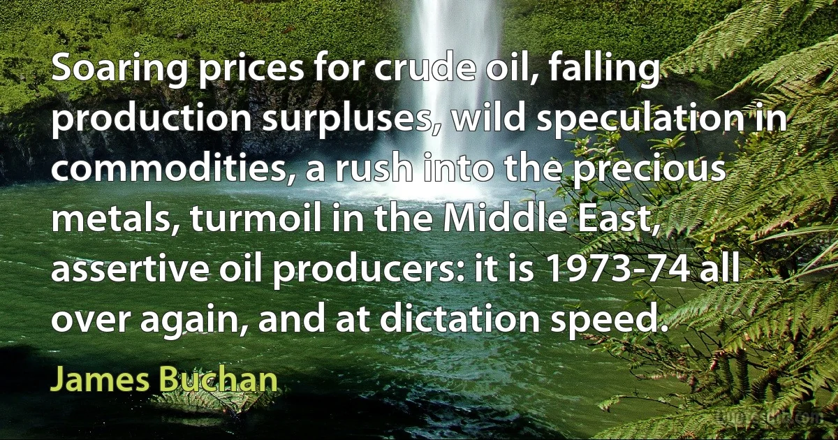 Soaring prices for crude oil, falling production surpluses, wild speculation in commodities, a rush into the precious metals, turmoil in the Middle East, assertive oil producers: it is 1973-74 all over again, and at dictation speed. (James Buchan)