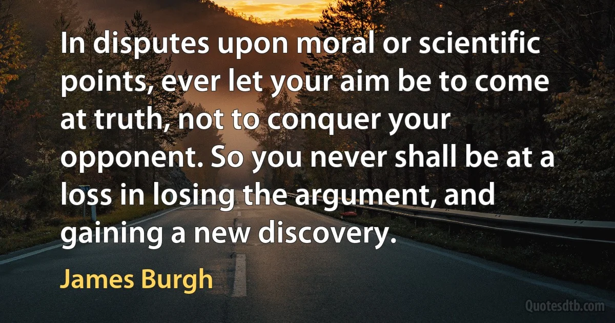 In disputes upon moral or scientific points, ever let your aim be to come at truth, not to conquer your opponent. So you never shall be at a loss in losing the argument, and gaining a new discovery. (James Burgh)