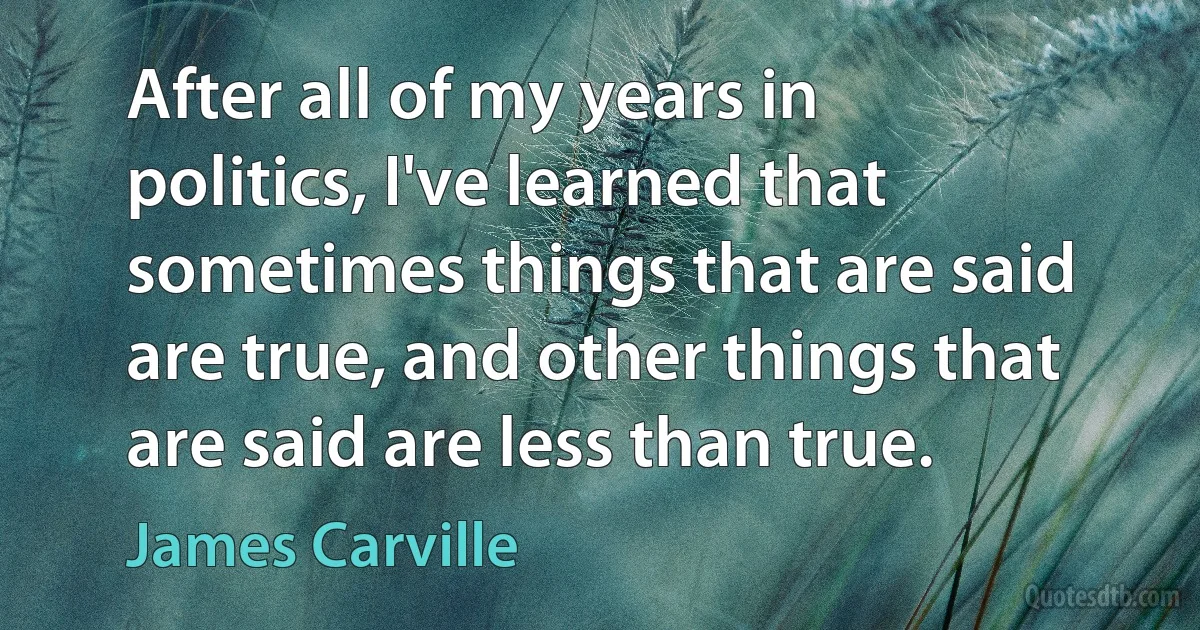 After all of my years in politics, I've learned that sometimes things that are said are true, and other things that are said are less than true. (James Carville)