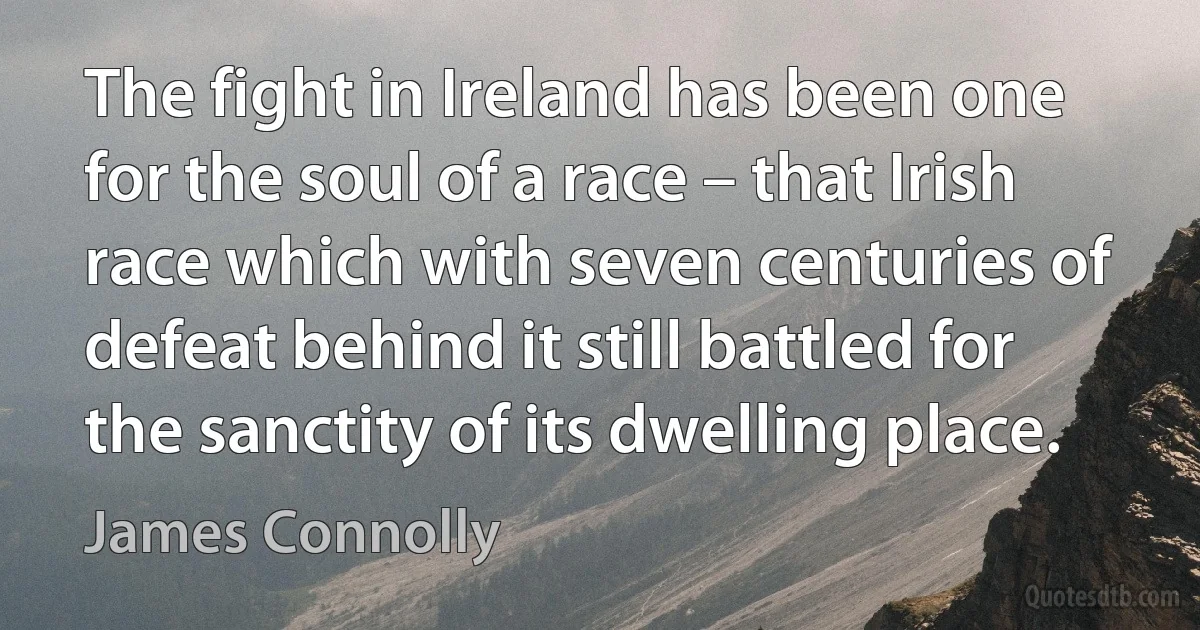 The fight in Ireland has been one for the soul of a race – that Irish race which with seven centuries of defeat behind it still battled for the sanctity of its dwelling place. (James Connolly)