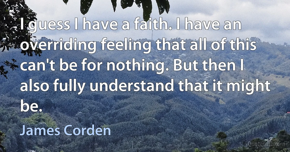 I guess I have a faith. I have an overriding feeling that all of this can't be for nothing. But then I also fully understand that it might be. (James Corden)