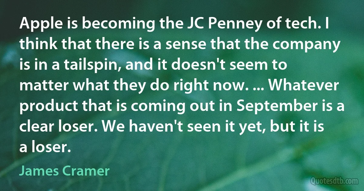 Apple is becoming the JC Penney of tech. I think that there is a sense that the company is in a tailspin, and it doesn't seem to matter what they do right now. ... Whatever product that is coming out in September is a clear loser. We haven't seen it yet, but it is a loser. (James Cramer)