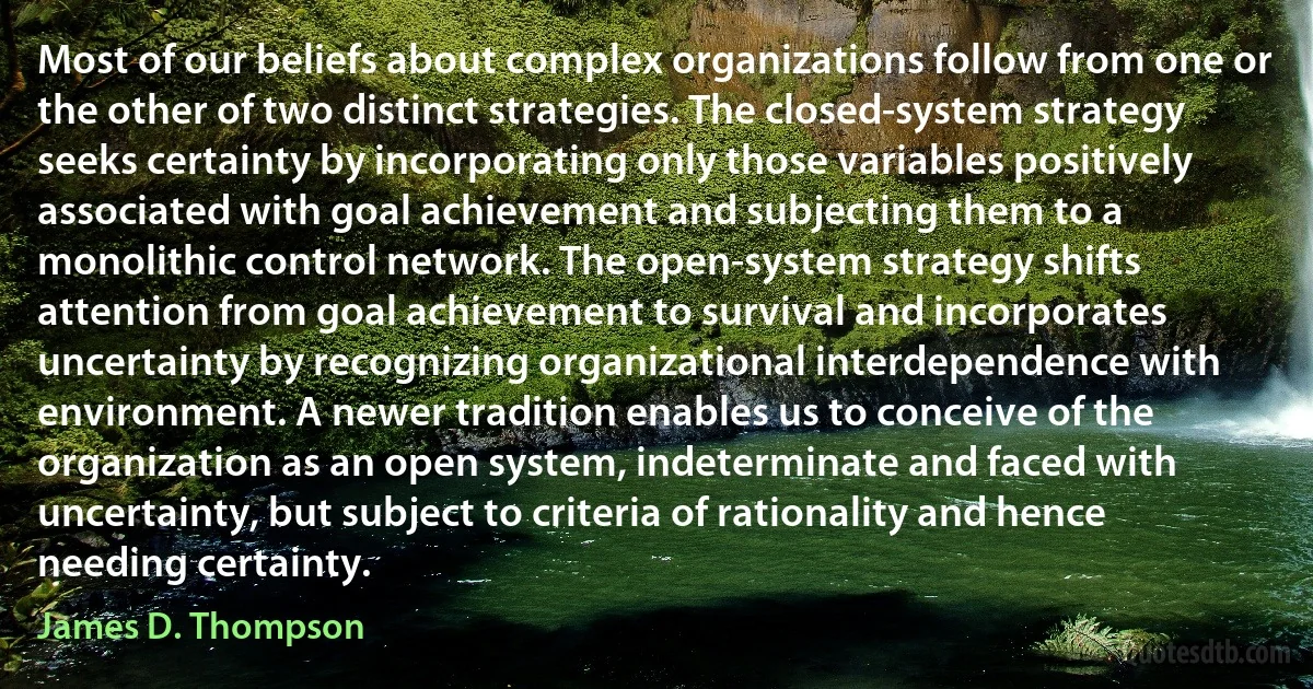 Most of our beliefs about complex organizations follow from one or the other of two distinct strategies. The closed-system strategy seeks certainty by incorporating only those variables positively associated with goal achievement and subjecting them to a monolithic control network. The open-system strategy shifts attention from goal achievement to survival and incorporates uncertainty by recognizing organizational interdependence with environment. A newer tradition enables us to conceive of the organization as an open system, indeterminate and faced with uncertainty, but subject to criteria of rationality and hence needing certainty. (James D. Thompson)