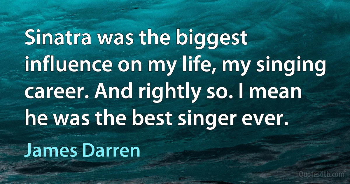 Sinatra was the biggest influence on my life, my singing career. And rightly so. I mean he was the best singer ever. (James Darren)