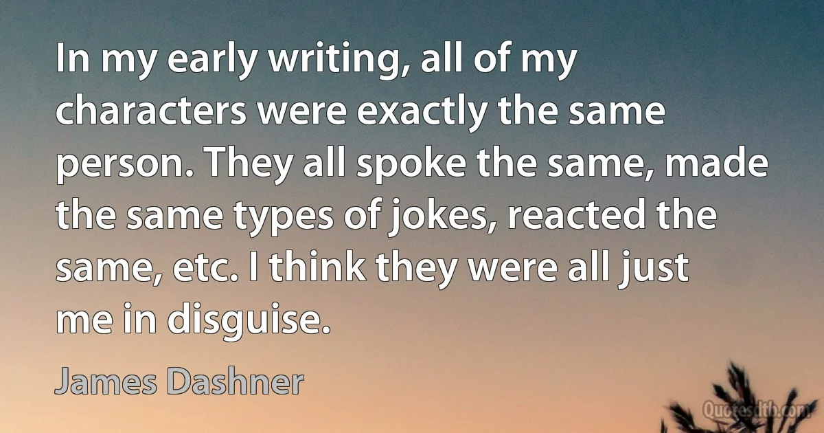 In my early writing, all of my characters were exactly the same person. They all spoke the same, made the same types of jokes, reacted the same, etc. I think they were all just me in disguise. (James Dashner)