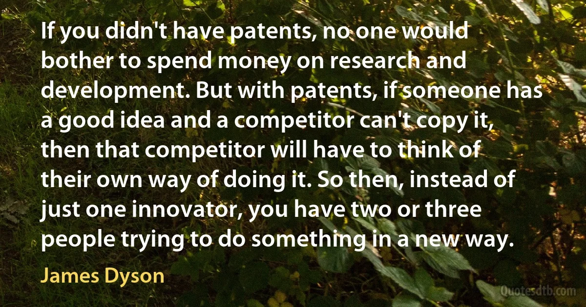 If you didn't have patents, no one would bother to spend money on research and development. But with patents, if someone has a good idea and a competitor can't copy it, then that competitor will have to think of their own way of doing it. So then, instead of just one innovator, you have two or three people trying to do something in a new way. (James Dyson)