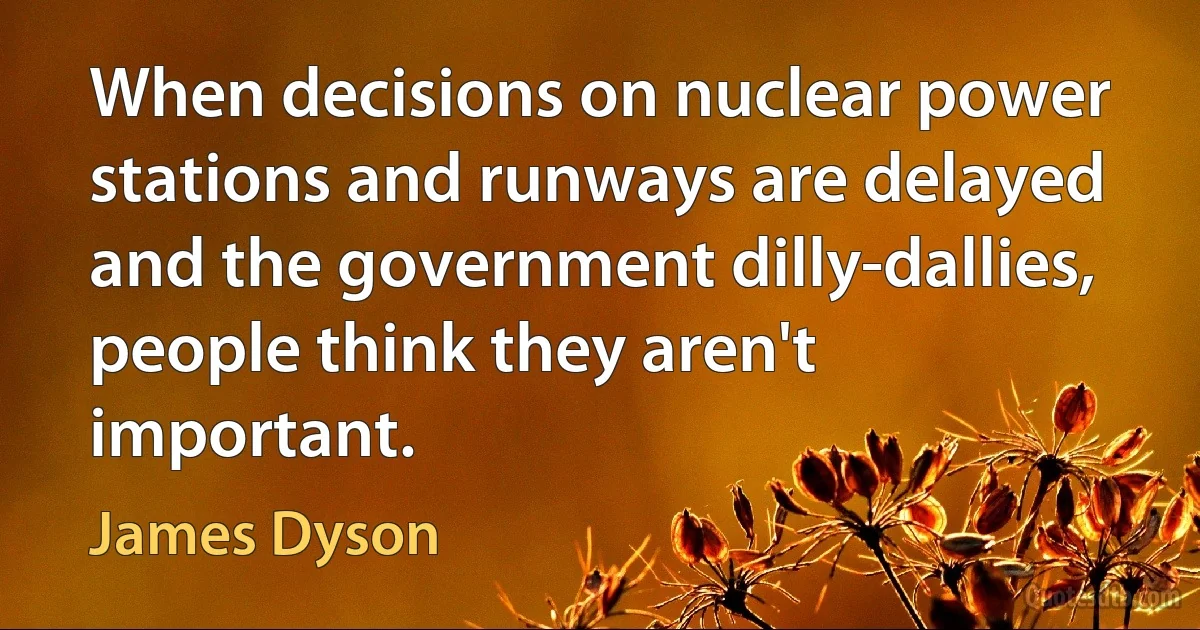 When decisions on nuclear power stations and runways are delayed and the government dilly-dallies, people think they aren't important. (James Dyson)