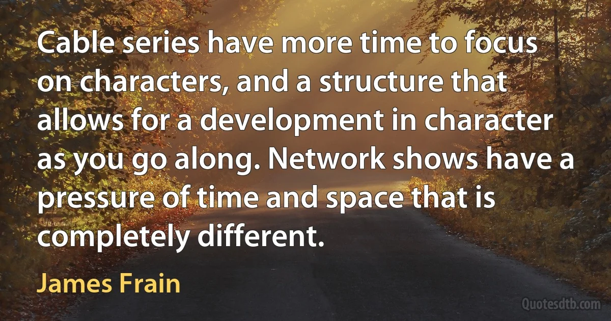 Cable series have more time to focus on characters, and a structure that allows for a development in character as you go along. Network shows have a pressure of time and space that is completely different. (James Frain)