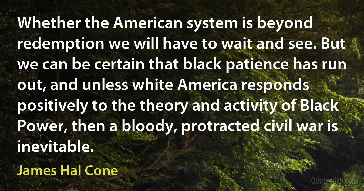 Whether the American system is beyond redemption we will have to wait and see. But we can be certain that black patience has run out, and unless white America responds positively to the theory and activity of Black Power, then a bloody, protracted civil war is inevitable. (James Hal Cone)