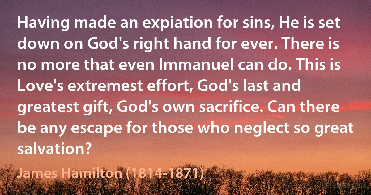 Having made an expiation for sins, He is set down on God's right hand for ever. There is no more that even Immanuel can do. This is Love's extremest effort, God's last and greatest gift, God's own sacrifice. Can there be any escape for those who neglect so great salvation? (James Hamilton (1814-1871))