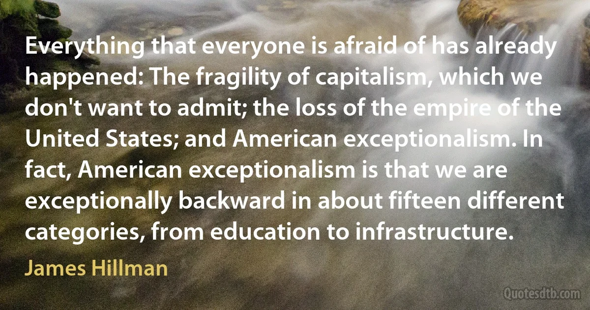 Everything that everyone is afraid of has already happened: The fragility of capitalism, which we don't want to admit; the loss of the empire of the United States; and American exceptionalism. In fact, American exceptionalism is that we are exceptionally backward in about fifteen different categories, from education to infrastructure. (James Hillman)