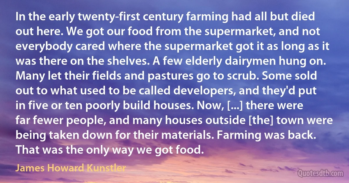 In the early twenty-first century farming had all but died out here. We got our food from the supermarket, and not everybody cared where the supermarket got it as long as it was there on the shelves. A few elderly dairymen hung on. Many let their fields and pastures go to scrub. Some sold out to what used to be called developers, and they'd put in five or ten poorly build houses. Now, [...] there were far fewer people, and many houses outside [the] town were being taken down for their materials. Farming was back. That was the only way we got food. (James Howard Kunstler)