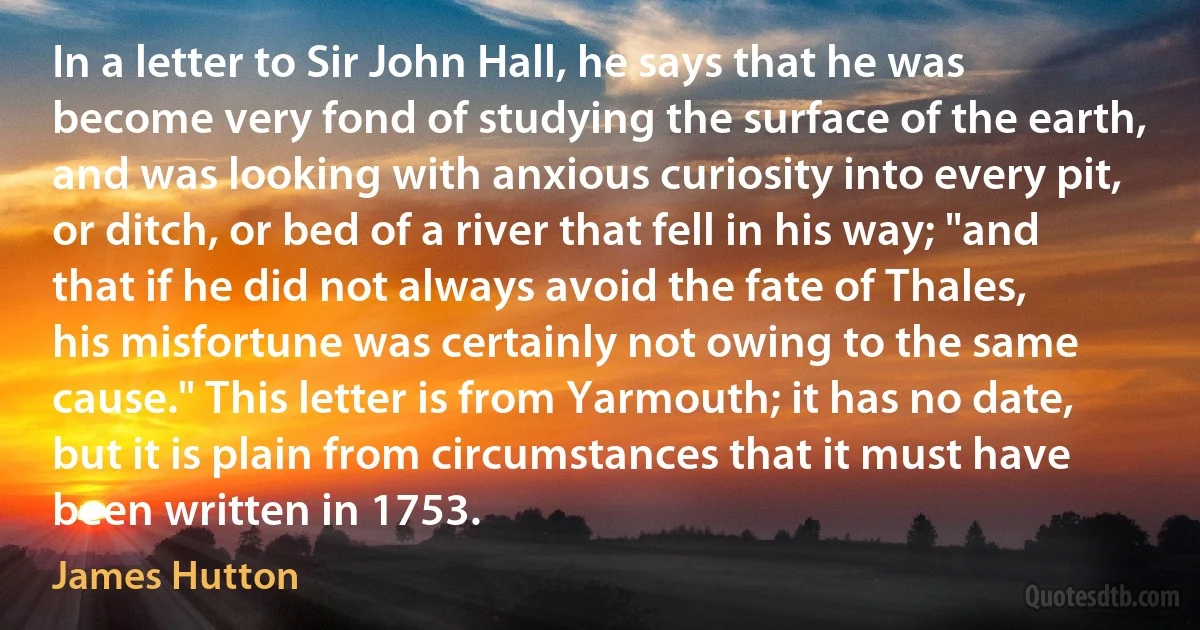 In a letter to Sir John Hall, he says that he was become very fond of studying the surface of the earth, and was looking with anxious curiosity into every pit, or ditch, or bed of a river that fell in his way; "and that if he did not always avoid the fate of Thales, his misfortune was certainly not owing to the same cause." This letter is from Yarmouth; it has no date, but it is plain from circumstances that it must have been written in 1753. (James Hutton)