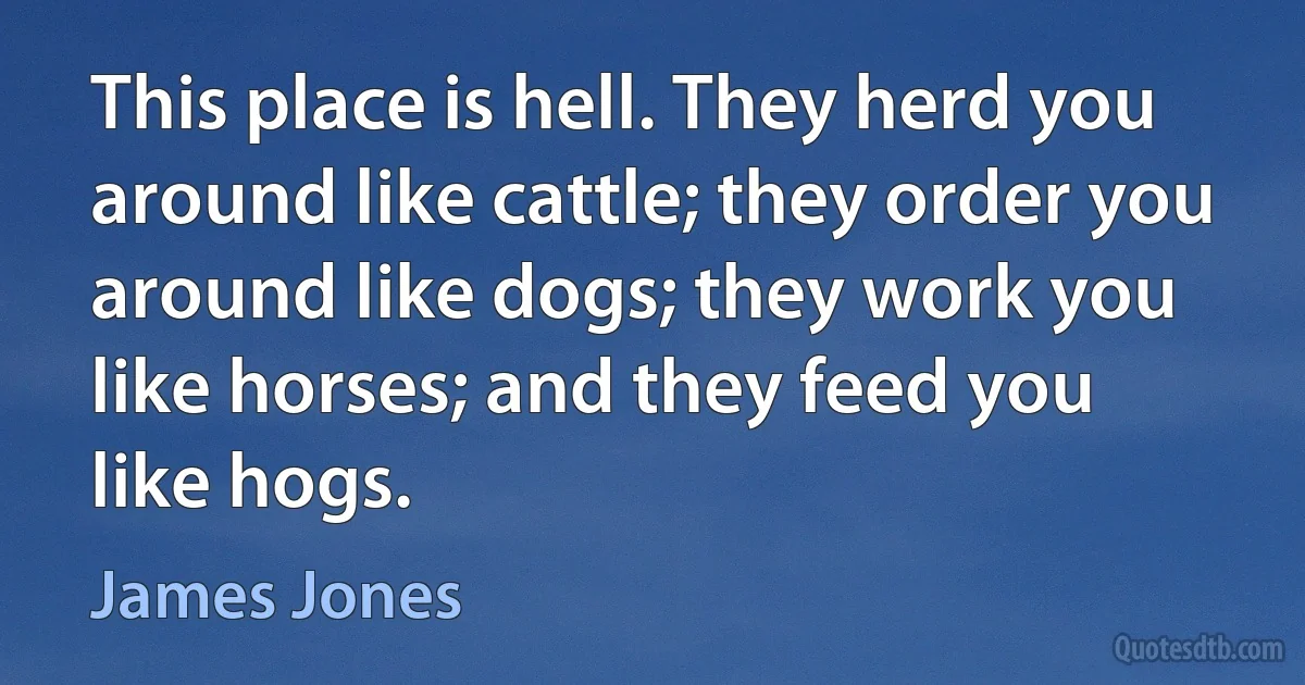 This place is hell. They herd you around like cattle; they order you around like dogs; they work you like horses; and they feed you like hogs. (James Jones)