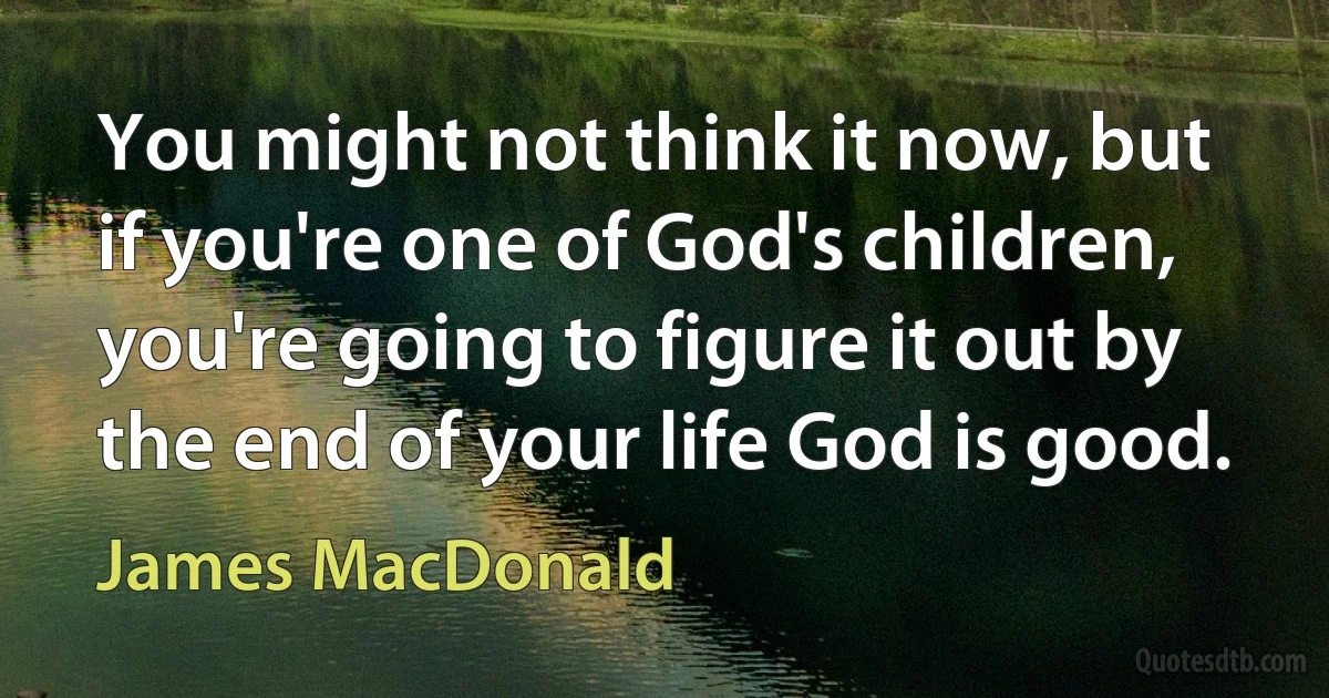 You might not think it now, but if you're one of God's children, you're going to figure it out by the end of your life God is good. (James MacDonald)