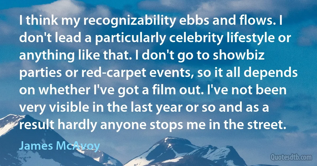 I think my recognizability ebbs and flows. I don't lead a particularly celebrity lifestyle or anything like that. I don't go to showbiz parties or red-carpet events, so it all depends on whether I've got a film out. I've not been very visible in the last year or so and as a result hardly anyone stops me in the street. (James McAvoy)