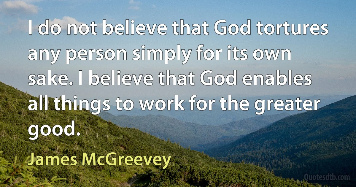 I do not believe that God tortures any person simply for its own sake. I believe that God enables all things to work for the greater good. (James McGreevey)