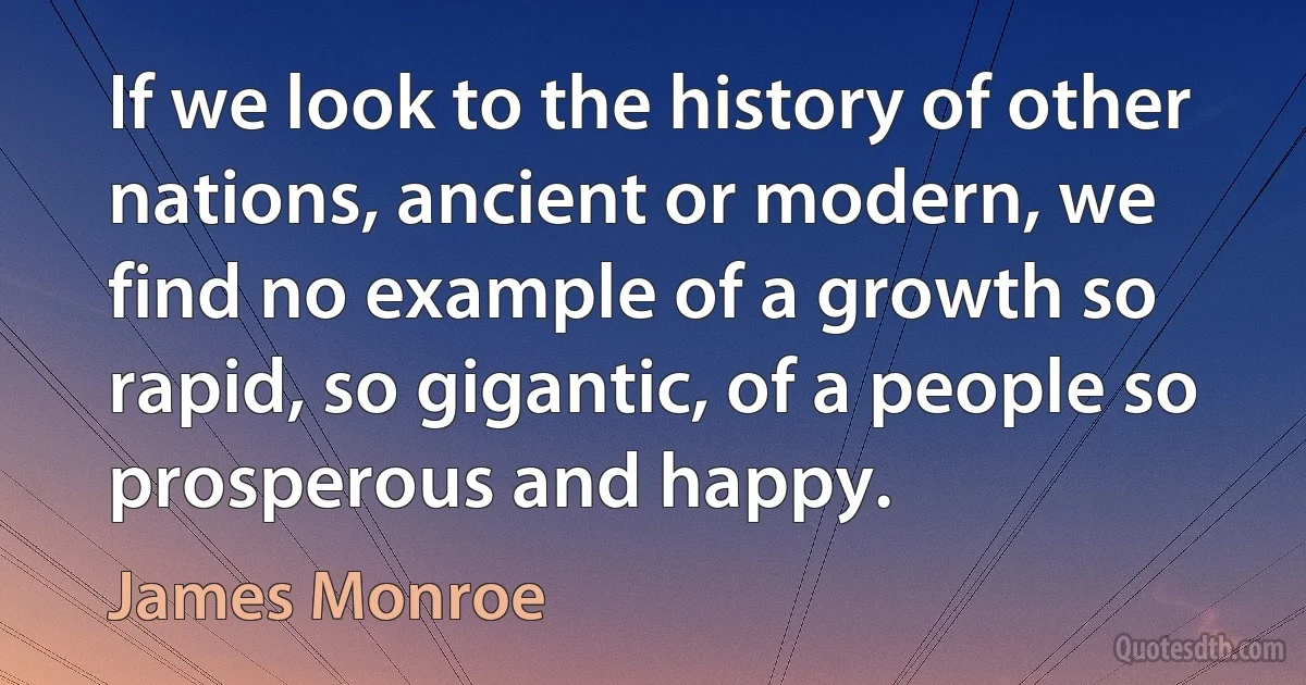 If we look to the history of other nations, ancient or modern, we find no example of a growth so rapid, so gigantic, of a people so prosperous and happy. (James Monroe)