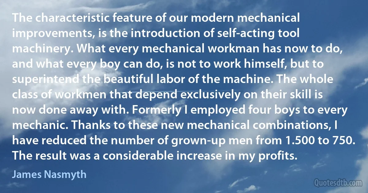 The characteristic feature of our modern mechanical improvements, is the introduction of self-acting tool machinery. What every mechanical workman has now to do, and what every boy can do, is not to work himself, but to superintend the beautiful labor of the machine. The whole class of workmen that depend exclusively on their skill is now done away with. Formerly I employed four boys to every mechanic. Thanks to these new mechanical combinations, I have reduced the number of grown-up men from 1.500 to 750. The result was a considerable increase in my profits. (James Nasmyth)