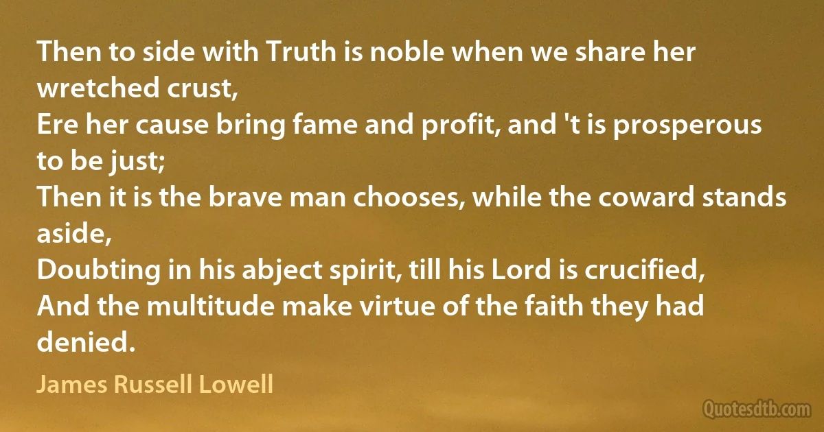 Then to side with Truth is noble when we share her wretched crust,
Ere her cause bring fame and profit, and 't is prosperous to be just;
Then it is the brave man chooses, while the coward stands aside,
Doubting in his abject spirit, till his Lord is crucified,
And the multitude make virtue of the faith they had denied. (James Russell Lowell)