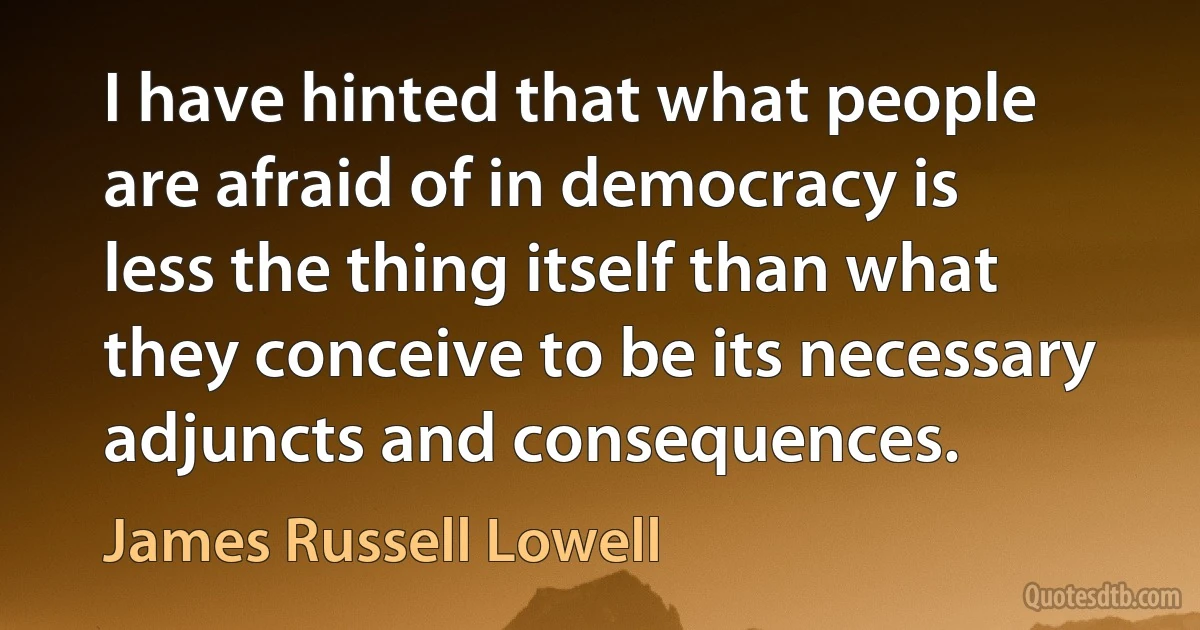 I have hinted that what people are afraid of in democracy is less the thing itself than what they conceive to be its necessary adjuncts and consequences. (James Russell Lowell)