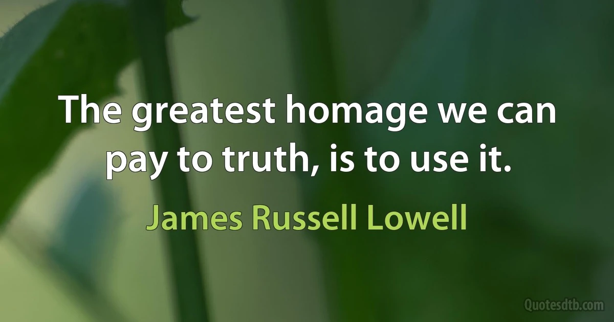 The greatest homage we can pay to truth, is to use it. (James Russell Lowell)