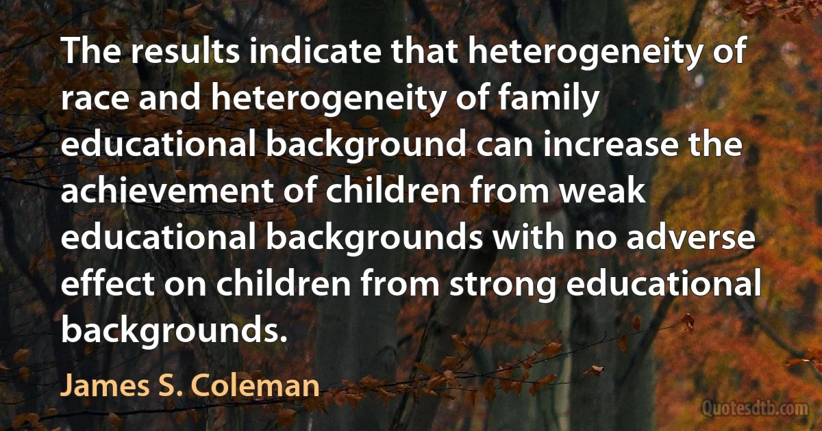 The results indicate that heterogeneity of race and heterogeneity of family educational background can increase the achievement of children from weak educational backgrounds with no adverse effect on children from strong educational backgrounds. (James S. Coleman)