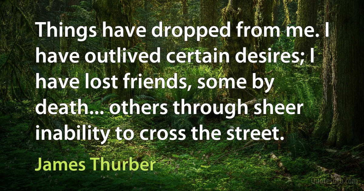 Things have dropped from me. I have outlived certain desires; I have lost friends, some by death... others through sheer inability to cross the street. (James Thurber)