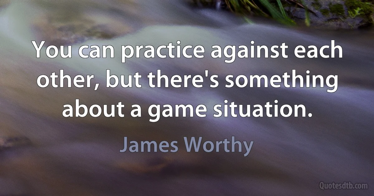 You can practice against each other, but there's something about a game situation. (James Worthy)