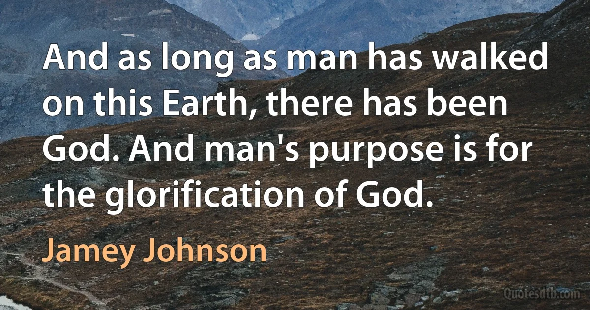 And as long as man has walked on this Earth, there has been God. And man's purpose is for the glorification of God. (Jamey Johnson)