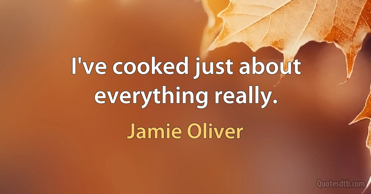 I've cooked just about everything really. (Jamie Oliver)