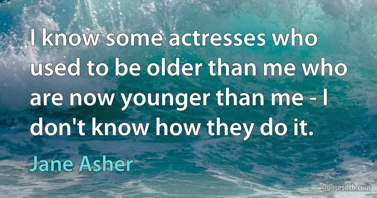 I know some actresses who used to be older than me who are now younger than me - I don't know how they do it. (Jane Asher)