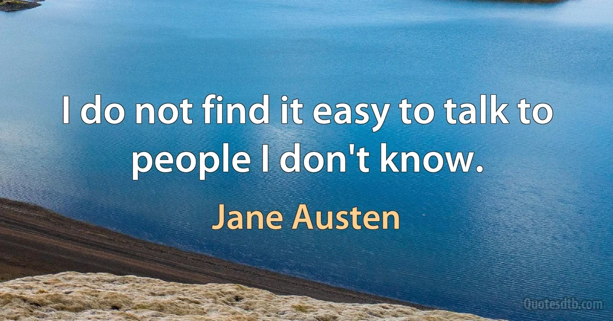 I do not find it easy to talk to people I don't know. (Jane Austen)