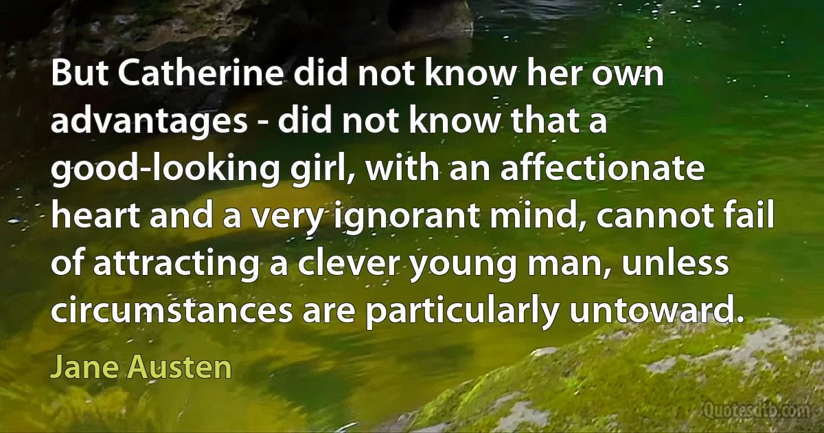 But Catherine did not know her own advantages - did not know that a good-looking girl, with an affectionate heart and a very ignorant mind, cannot fail of attracting a clever young man, unless circumstances are particularly untoward. (Jane Austen)