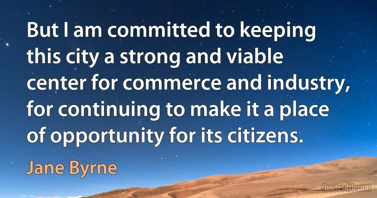 But I am committed to keeping this city a strong and viable center for commerce and industry, for continuing to make it a place of opportunity for its citizens. (Jane Byrne)