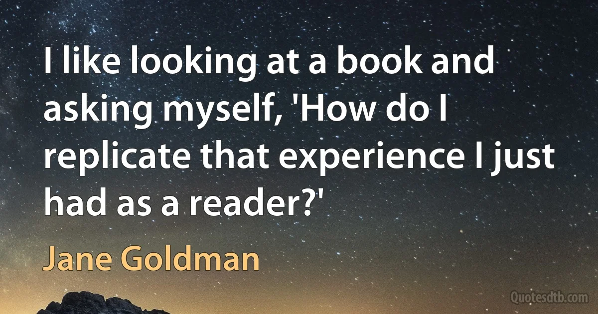 I like looking at a book and asking myself, 'How do I replicate that experience I just had as a reader?' (Jane Goldman)